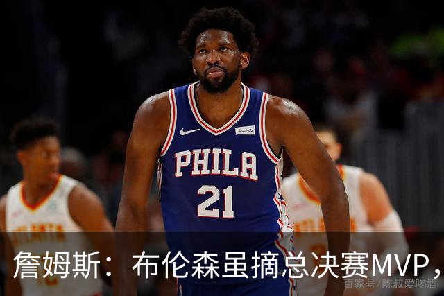 詹姆斯：布伦森虽摘总决赛MVP，阿奴诺比却是最坚实支柱